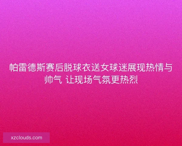 帕雷德斯赛后脱球衣送女球迷展现热情与帅气 让现场气氛更热烈