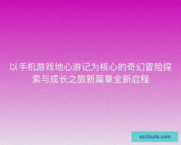以手机游戏地心游记为核心的奇幻冒险探索与成长之旅新篇章全新启程