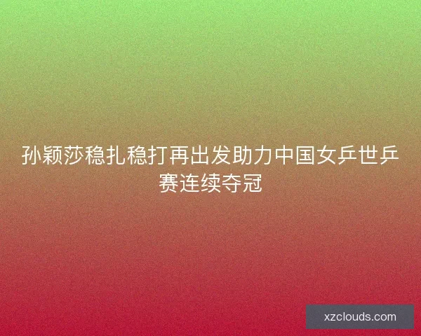 孙颖莎稳扎稳打再出发助力中国女乒世乒赛连续夺冠