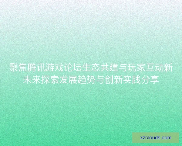 聚焦腾讯游戏论坛生态共建与玩家互动新未来探索发展趋势与创新实践分享