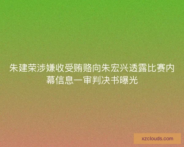 朱建荣涉嫌收受贿赂向朱宏兴透露比赛内幕信息一审判决书曝光
