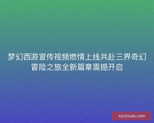 梦幻西游宣传视频燃情上线共赴三界奇幻冒险之旅全新篇章震撼开启