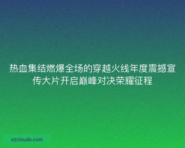 热血集结燃爆全场的穿越火线年度震撼宣传大片开启巅峰对决荣耀征程