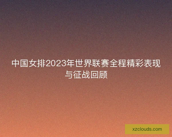 中国女排2023年世界联赛全程精彩表现与征战回顾