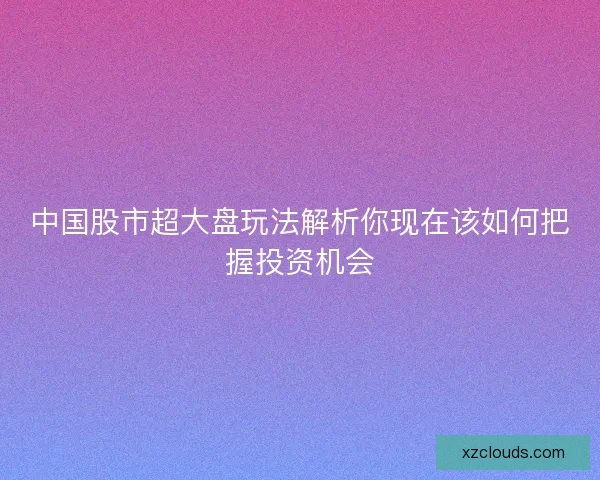 中国股市超大盘玩法解析你现在该如何把握投资机会