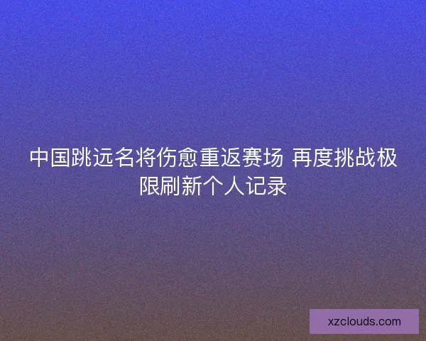 中国跳远名将伤愈重返赛场 再度挑战极限刷新个人记录