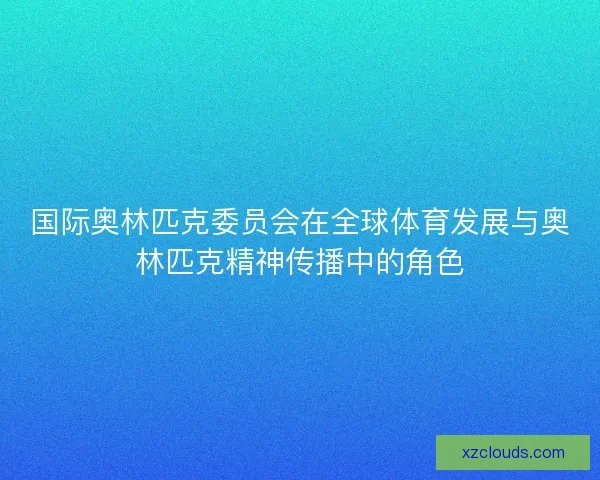 国际奥林匹克委员会在全球体育发展与奥林匹克精神传播中的角色