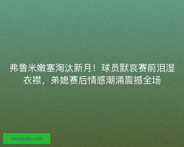 弗鲁米嫩塞淘汰新月！球员默哀赛前泪湿衣襟，弟媳赛后情感潮涌震撼全场