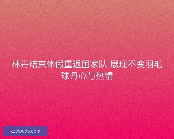 林丹结束休假重返国家队 展现不变羽毛球丹心与热情