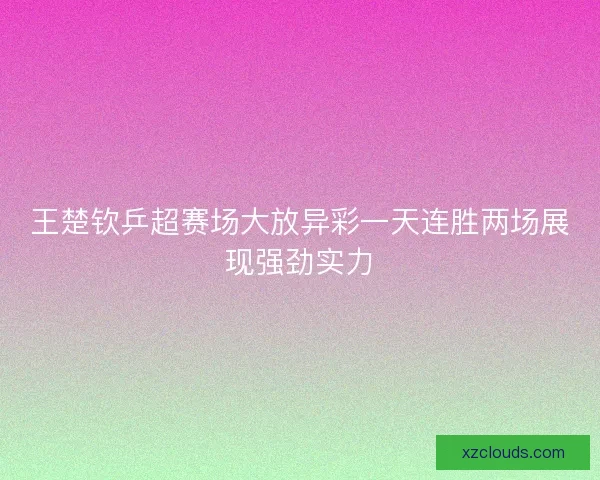 王楚钦乒超赛场大放异彩一天连胜两场展现强劲实力