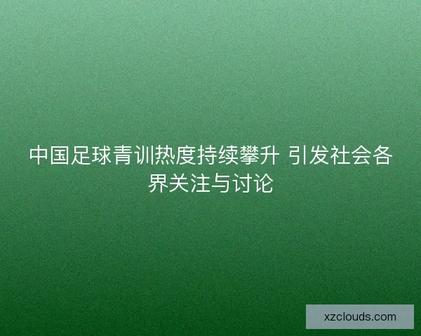 中国足球青训热度持续攀升 引发社会各界关注与讨论