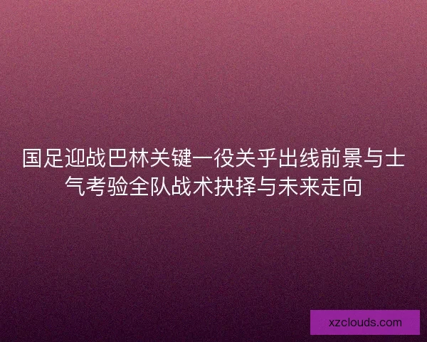 国足迎战巴林关键一役关乎出线前景与士气考验全队战术抉择与未来走向