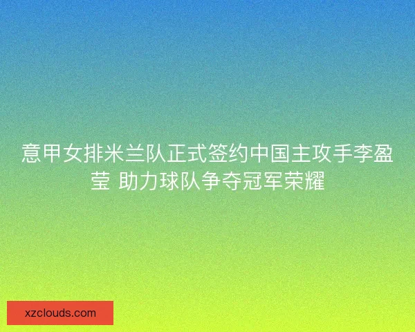 意甲女排米兰队正式签约中国主攻手李盈莹 助力球队争夺冠军荣耀