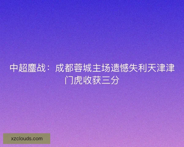 中超鏖战：成都蓉城主场遗憾失利天津津门虎收获三分