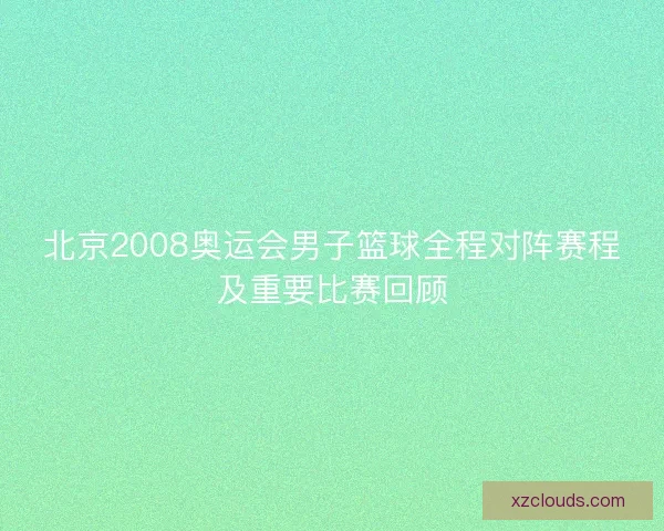 北京2008奥运会男子篮球全程对阵赛程及重要比赛回顾